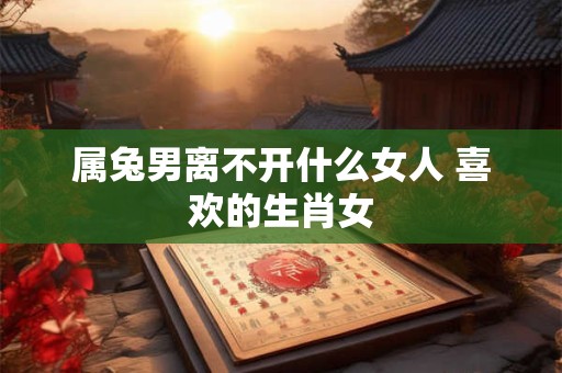 属兔男离不开什么女人 喜欢的生肖女