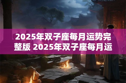 2025年双子座每月运势完整版 2025年双子座每月运势怎么样