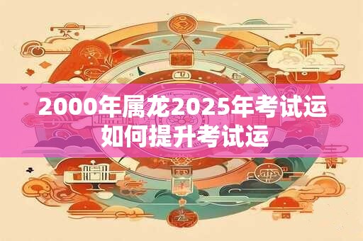 2000年属龙2025年考试运 如何提升考试运