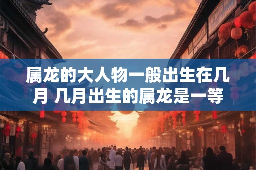 属龙的大人物一般出生在几月 几月出生的属龙是一等命