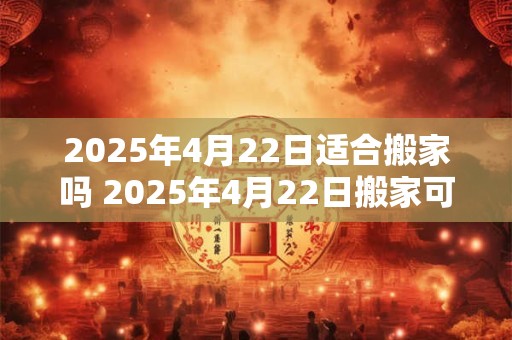 2025年4月22日适合搬家吗 2025年4月22日搬家可行吗