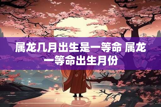 属龙几月出生是一等命 属龙一等命出生月份