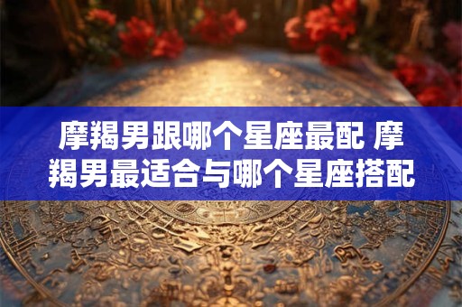 摩羯男跟哪个星座最配 摩羯男最适合与哪个星座搭配