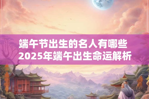 端午节出生的名人有哪些 2025年端午出生命运解析