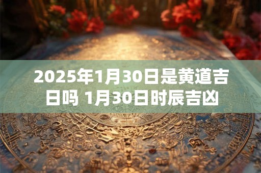 2025年1月30日是黄道吉日吗 1月30日时辰吉凶