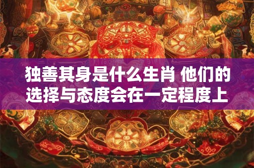 独善其身是什么生肖 他们的选择与态度会在一定程度上影响命运发展 独善其身是什么生肖 他们的选择与态度会在一定程度上影响命运发展