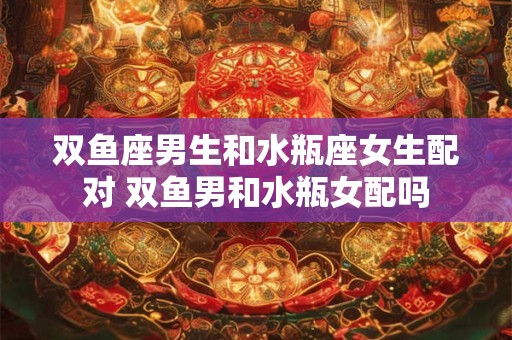 双鱼座男生和水瓶座女生配对 双鱼男和水瓶女配吗