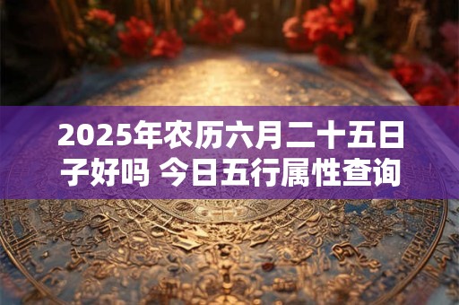 2025年农历六月二十五日子好吗 今日五行属性查询