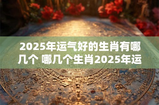 2025年运气好的生肖有哪几个 哪几个生肖2025年运气好