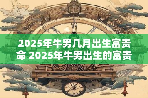 2025年牛男几月出生富贵命 2025年牛男出生的富贵命月份