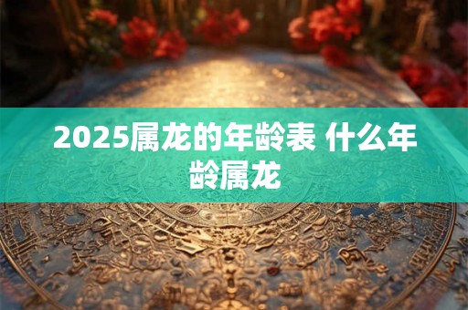 2025属龙的年龄表 什么年龄属龙