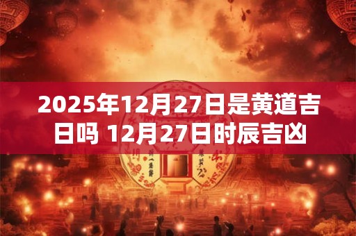 2025年12月27日是黄道吉日吗 12月27日时辰吉凶