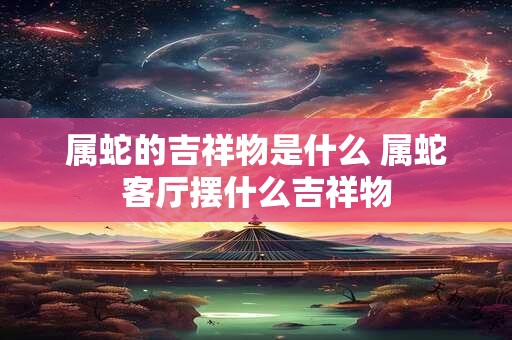 属蛇的吉祥物是什么 属蛇客厅摆什么吉祥物 属蛇的吉祥物是什么 属蛇客厅摆什么吉祥物