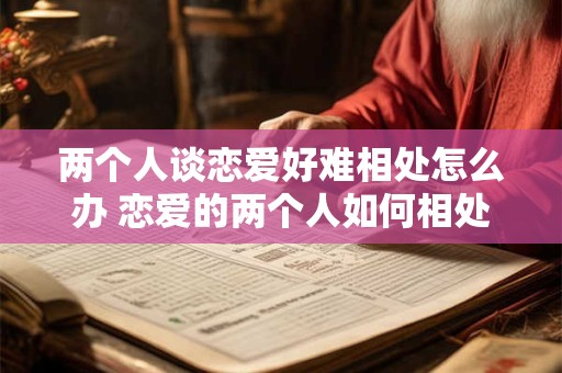 两个人谈恋爱好难相处怎么办 恋爱的两个人如何相处