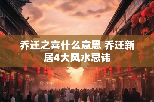 乔迁之喜什么意思 乔迁新居4大风水忌讳