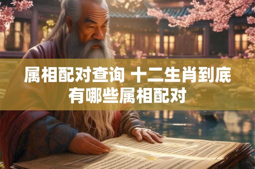 属相配对查询 十二生肖到底有哪些属相配对