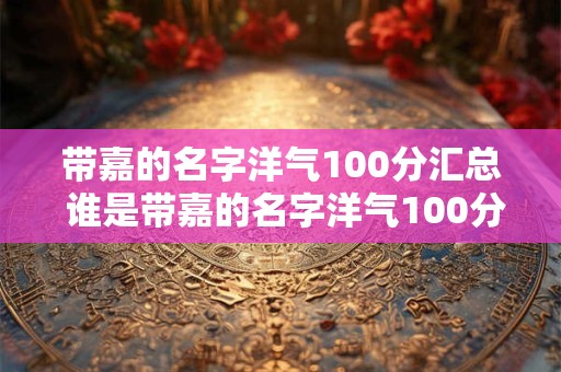 带嘉的名字洋气100分汇总 谁是带嘉的名字洋气100分的人物