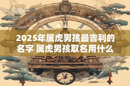 2025年属虎男孩最吉利的名字 属虎男孩取名用什么字最好
