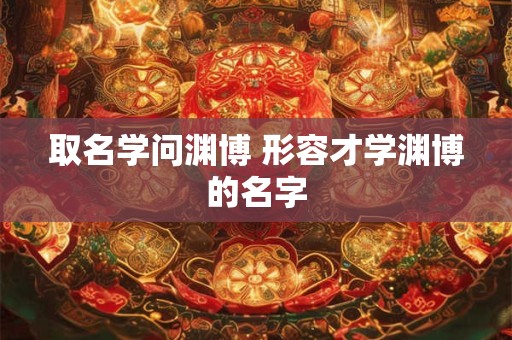 取名学问渊博 形容才学渊博的名字
