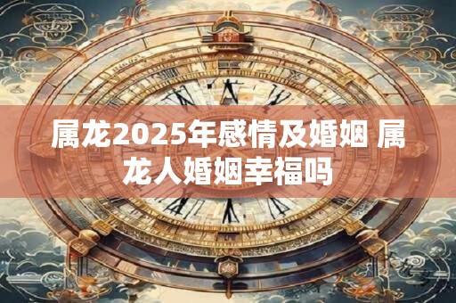 属龙2025年感情及婚姻 属龙人婚姻幸福吗
