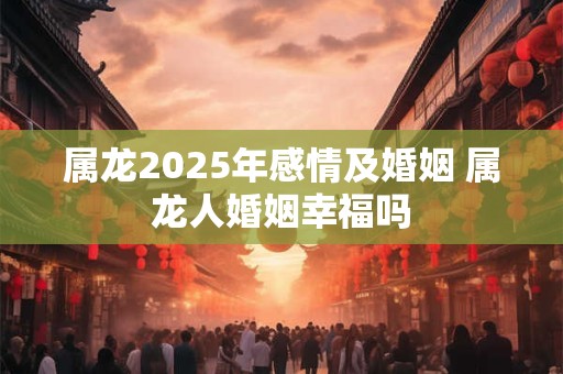 属龙2025年感情及婚姻 属龙人婚姻幸福吗