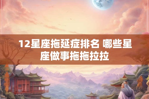 12星座拖延症排名 哪些星座做事拖拖拉拉