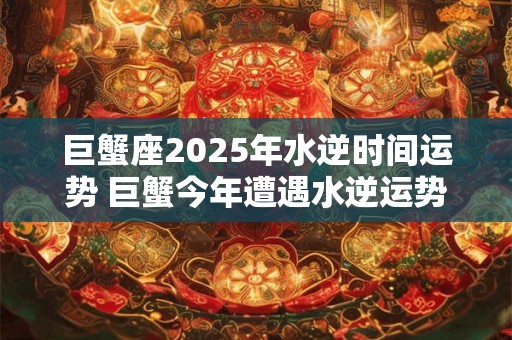 巨蟹座2025年水逆时间运势 巨蟹今年遭遇水逆运势如何