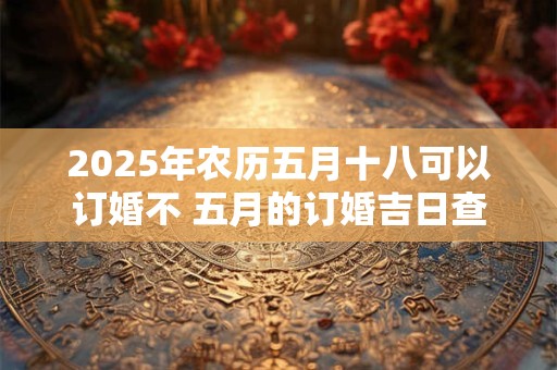2025年农历五月十八可以订婚不 五月的订婚吉日查询