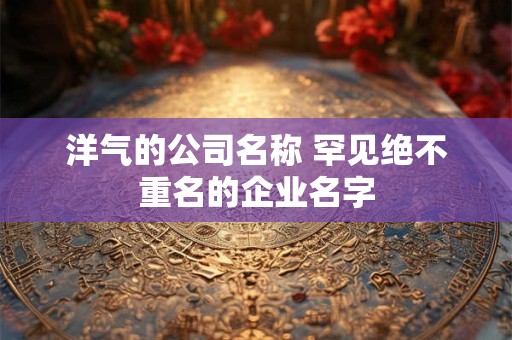 洋气的公司名称 罕见绝不重名的企业名字