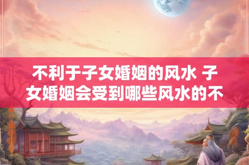 不利于子女婚姻的风水 子女婚姻会受到哪些风水的不利影响