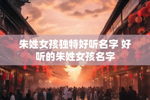 朱姓女孩独特好听名字 好听的朱姓女孩名字