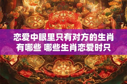 恋爱中眼里只有对方的生肖有哪些 哪些生肖恋爱时只有对方在眼里