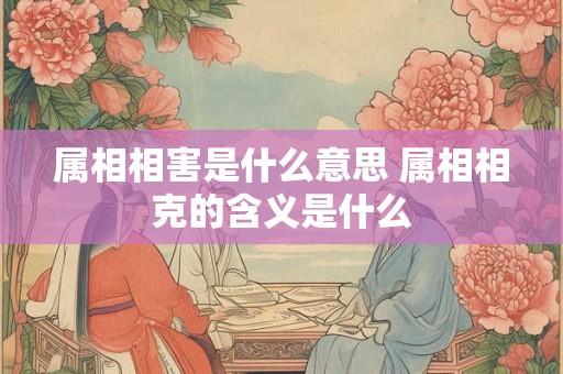 属相相害是什么意思 属相相克的含义是什么