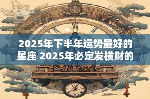 2025年下半年运势最好的星座 2025年必定发横财的星座