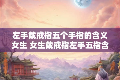 左手戴戒指五个手指的含义女生 女生戴戒指左手五指含义