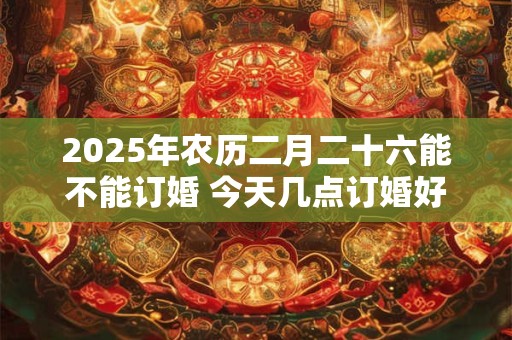 2025年农历二月二十六能不能订婚 今天几点订婚好