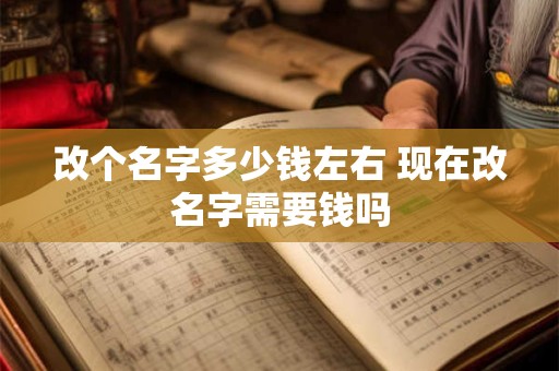 改个名字多少钱左右 现在改名字需要钱吗 改个名字多少钱左右 现在改名字需要钱吗
