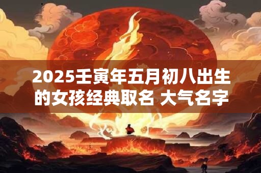 2025壬寅年五月初八出生的女孩经典取名 大气名字 2025壬寅年五月初八出生的女孩经典取名 大气名字