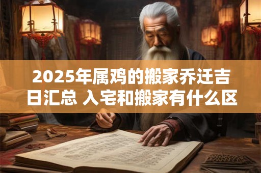 2025年属鸡的搬家乔迁吉日汇总 入宅和搬家有什么区别
