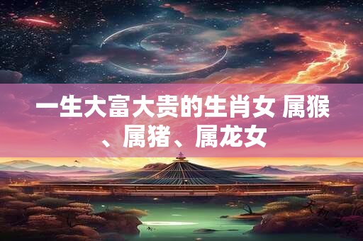 一生大富大贵的生肖女 属猴、属猪、属龙女