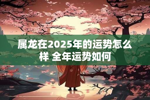 属龙在2025年的运势怎么样 全年运势如何