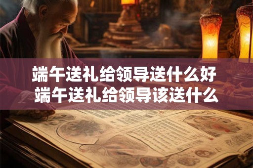 端午送礼给领导送什么好 端午送礼给领导该送什么
