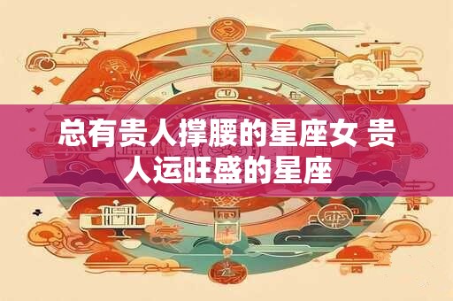 总有贵人撑腰的星座女 贵人运旺盛的星座