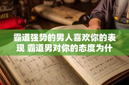 霸道强势的男人喜欢你的表现 霸道男对你的态度为什么如此亲近