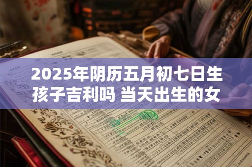 2025年阴历五月初七日生孩子吉利吗 当天出生的女宝宝五行命理