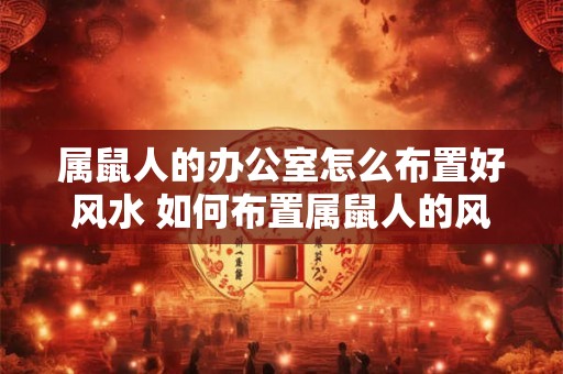 属鼠人的办公室怎么布置好风水 如何布置属鼠人的风水办公室