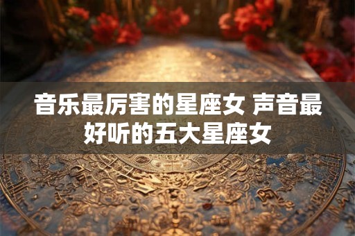 音乐最厉害的星座女 声音最好听的五大星座女