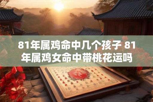 81年属鸡命中几个孩子 81年属鸡女命中带桃花运吗
