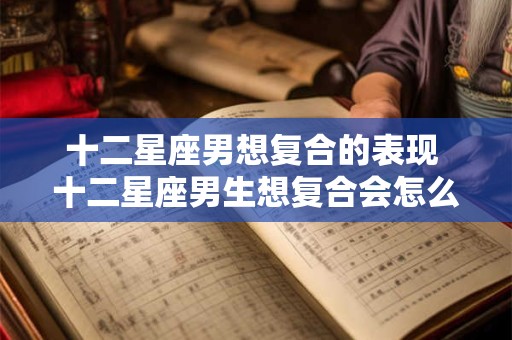 十二星座男想复合的表现 十二星座男生想复合会怎么做