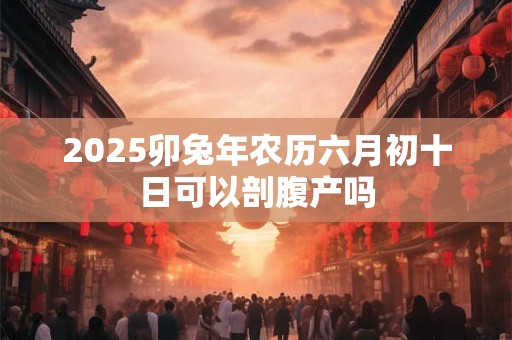 2025卯兔年农历六月初十日可以剖腹产吗